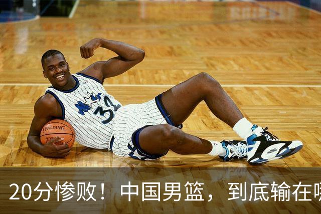20分惨败！中国男篮，到底输在哪里？